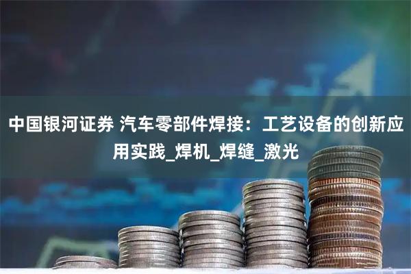 中国银河证券 汽车零部件焊接：工艺设备的创新应用实践_焊机_焊缝_激光