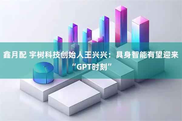 鑫月配 宇树科技创始人王兴兴：具身智能有望迎来“GPT时刻”