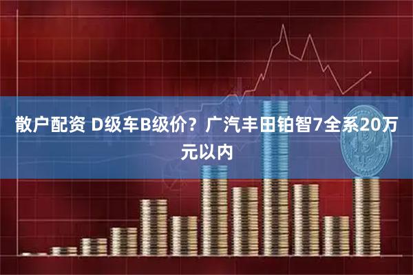 散户配资 D级车B级价？广汽丰田铂智7全系20万元以内