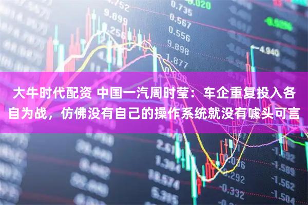 大牛时代配资 中国一汽周时莹：车企重复投入各自为战，仿佛没有自己的操作系统就没有噱头可言