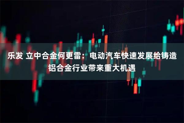 乐发 立中合金何更雷：电动汽车快速发展给铸造铝合金行业带来重大机遇