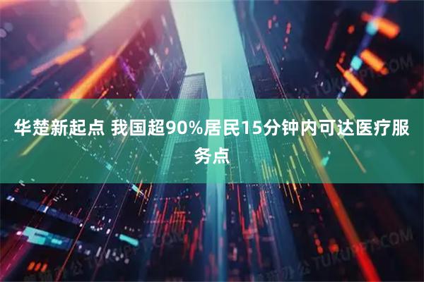 华楚新起点 我国超90%居民15分钟内可达医疗服务点